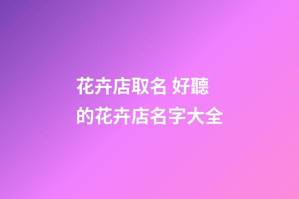 花卉店取名 好聽的花卉店名字大全